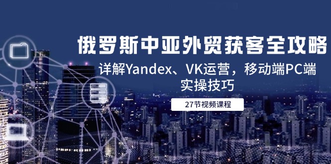 俄罗斯中亚外贸获客全攻略，详解Yandex、VK运营，移动端PC端实操技巧-极光网创